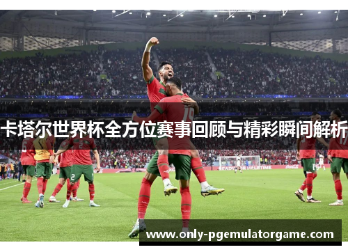 卡塔尔世界杯全方位赛事回顾与精彩瞬间解析