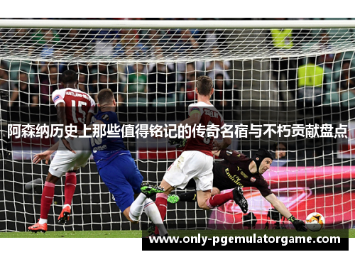 阿森纳历史上那些值得铭记的传奇名宿与不朽贡献盘点