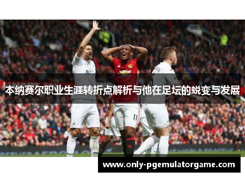 本纳赛尔职业生涯转折点解析与他在足坛的蜕变与发展