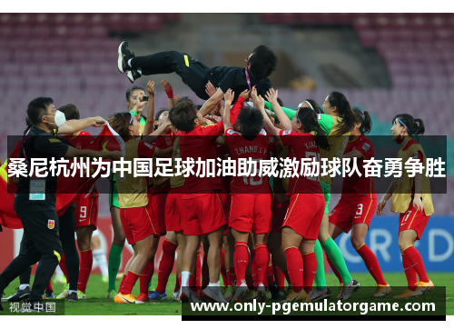 桑尼杭州为中国足球加油助威激励球队奋勇争胜