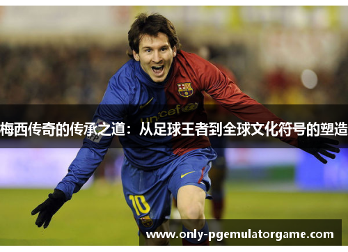 梅西传奇的传承之道：从足球王者到全球文化符号的塑造
