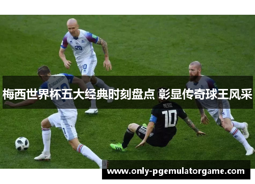 梅西世界杯五大经典时刻盘点 彰显传奇球王风采