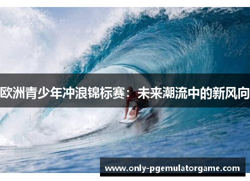 欧洲青少年冲浪锦标赛：未来潮流中的新风向