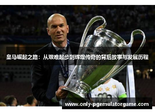 皇马崛起之路：从艰难起步到辉煌传奇的背后故事与发展历程