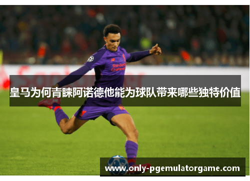 皇马为何青睐阿诺德他能为球队带来哪些独特价值