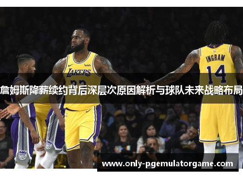 詹姆斯降薪续约背后深层次原因解析与球队未来战略布局