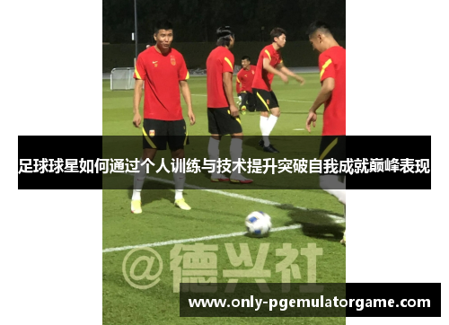 足球球星如何通过个人训练与技术提升突破自我成就巅峰表现